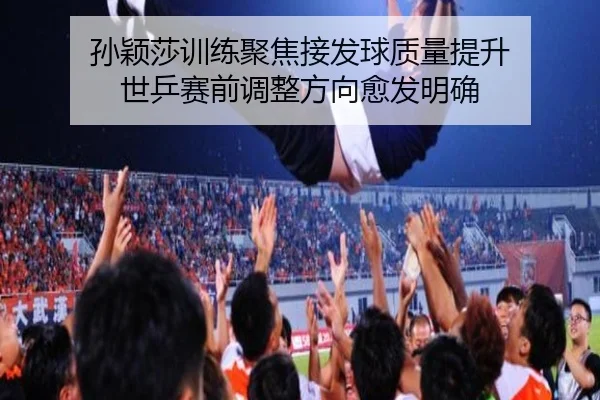 孙颖莎训练聚焦接发球质量提升 世乒赛前调整方向愈发明确